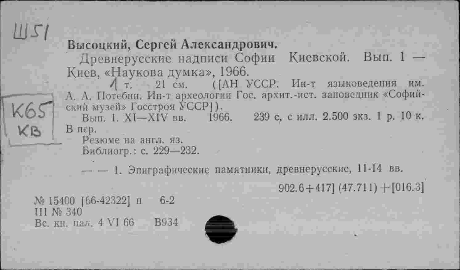 ﻿шл
Высоцкий, Сергей Александрович.
Древнерусские надписи Софии Киевской. Вып. 1 — Киев, «Наукова думка», 1966.
/[ т. 21 см. ([АН УССР. Ин-т языковедения им. А. А. Потебни. Ин-т археологии Гос. архит.-ист. заповедник «Софийский музей» Госстроя УССР]).
Вып. 1. XI—XIV вв. 1966.	239 с, с илл. 2.500 экз. 1 р. 10 к.
В пер.
Резюме на англ. яз.
Библиогр.: с. 229—232.
— — 1. Эпиграфические памятники, древнерусские, 11-14 вв.
№ 15400 [66-42322] п 6-2
III № 340
Вс. кн. пал. 4 VI 66	В934
902.6 + 417] (47.711)+'[016.3]